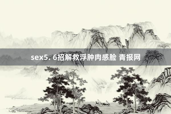 sex5. 6招解救浮肿肉感脸 青报网