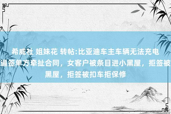 希威社 姐妹花 转帖:比亚迪车主车辆无法充电，售后维保逼签单方牵扯合同，女客户被条目进小黑屋，拒签被扣车拒保修