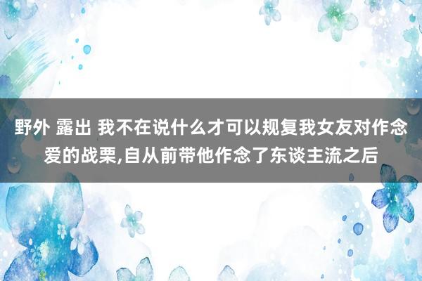 野外 露出 我不在说什么才可以规复我女友对作念爱的战栗，自从前带他作念了东谈主流之后