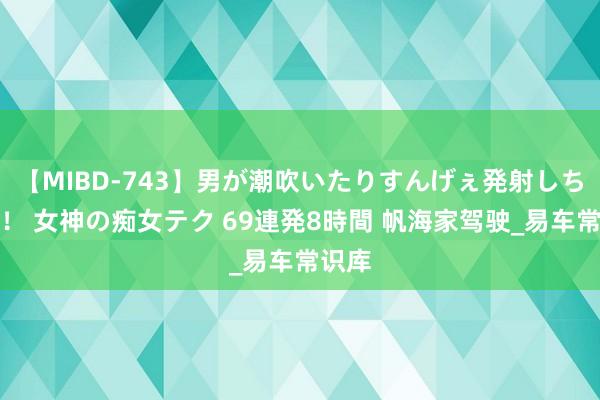 【MIBD-743】男が潮吹いたりすんげぇ発射しちゃう！ 女神の痴女テク 69連発8時間 帆海家驾驶_易车常识库