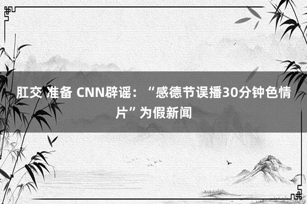 肛交 准备 CNN辟谣：“感德节误播30分钟色情片”为假新闻