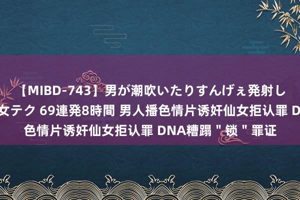 【MIBD-743】男が潮吹いたりすんげぇ発射しちゃう！ 女神の痴女テク 69連発8時間 男人播色情片诱奸仙女拒认罪 DNA糟蹋＂锁＂罪证