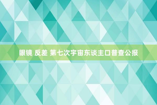 眼镜 反差 第七次宇宙东谈主口普查公报