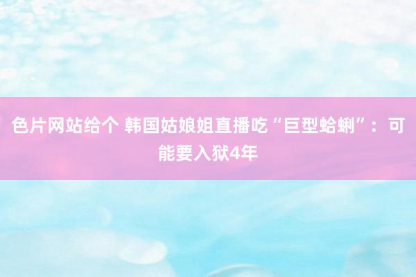 色片网站给个 韩国姑娘姐直播吃“巨型蛤蜊”：可能要入狱4年