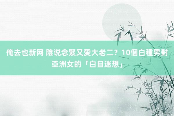 俺去也新网 陰说念緊又愛大老二？10個白種男對亞洲女的「白目迷想」