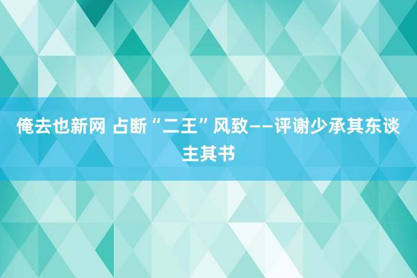 俺去也新网 占断“二王”风致——评谢少承其东谈主其书