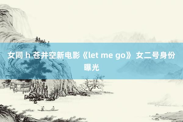 女同 h 苍井空新电影《let me go》 女二号身份曝光