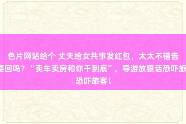 色片网站给个 丈夫给女共事发红包，太太不错告状要回吗？“卖车卖房和你干到底”，导游放狠话恐吓旅客！