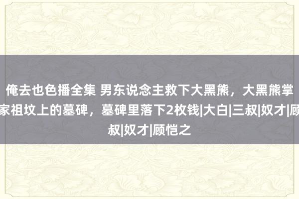 俺去也色播全集 男东说念主救下大黑熊，大黑熊掌劈他家祖坟上的墓碑，墓碑里落下2枚钱|大白|三叔|奴才|顾恺之