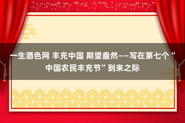 一生酒色网 丰充中国 期望盎然——写在第七个“中国农民丰充节”到来之际