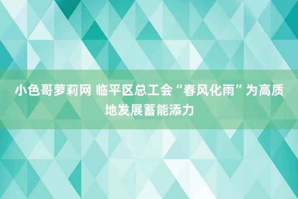 小色哥萝莉网 临平区总工会“春风化雨”为高质地发展蓄能添力