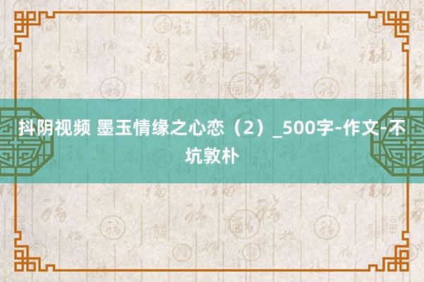 抖阴视频 墨玉情缘之心恋（2）_500字-作文-不坑敦朴