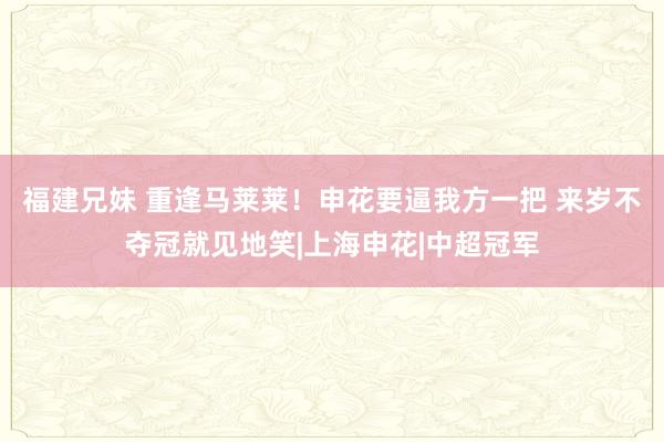 福建兄妹 重逢马莱莱！申花要逼我方一把 来岁不夺冠就见地笑|上海申花|中超冠军