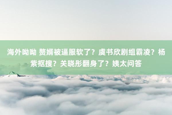 海外呦呦 赘婿被逼服软了？虞书欣剧组霸凌？杨紫抠搜？关晓彤翻身了？姨太问答