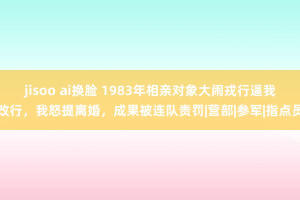 jisoo ai换脸 1983年相亲对象大闹戎行逼我改行，我怒提离婚，成果被连队责罚|营部|参军|指点员