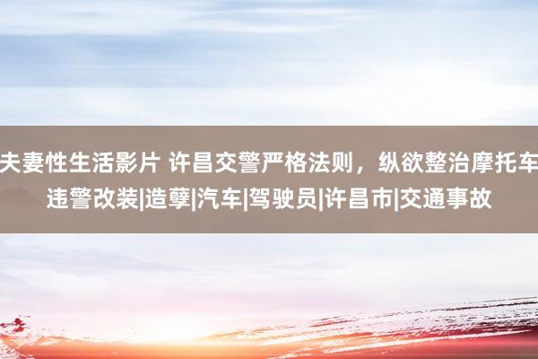 夫妻性生活影片 许昌交警严格法则，纵欲整治摩托车违警改装|造孽|汽车|驾驶员|许昌市|交通事故