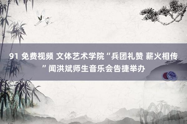 91 免费视频 文体艺术学院“兵团礼赞 薪火相传”闻洪斌师生音乐会告捷举办