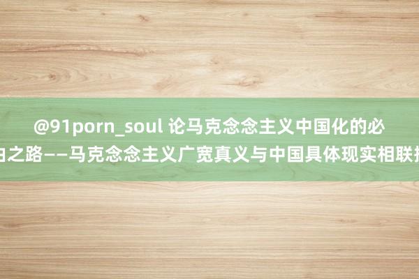 @91porn_soul 论马克念念主义中国化的必由之路——马克念念主义广宽真义与中国具体现实相联接